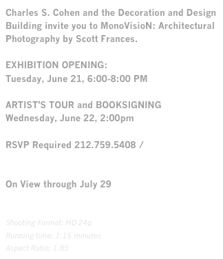 Charles S. Cohen and the Decoration and Design Building invite you to MonoVisioN: Architectural Photography by Scott Frances.EXHIBITION OPENING:Tuesday, June 21, 6:00-8:00 PMARTIST'S TOUR and BOOKSIGNINGWednesday, June 22, 2:00pmRSVP Required 212.759.5408 / rsvp@ddbuilding.comOn View through July 29

Shooting Format: HD 24p
Running time: 1:15 minutes
Aspect Ratio: 1.85